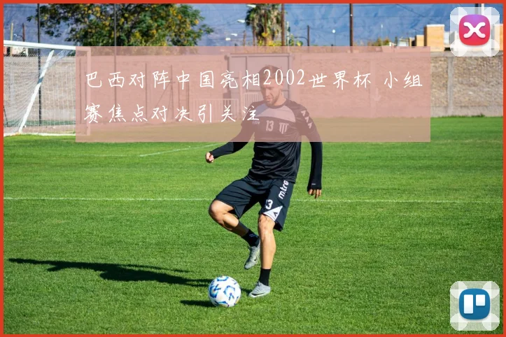巴西对阵中国亮相2002世界杯 小组赛焦点对决引关注