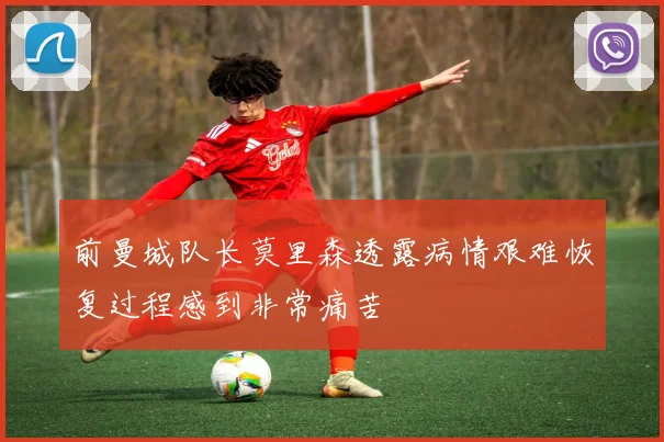 前曼城队长莫里森透露病情艰难恢复过程感到非常痛苦