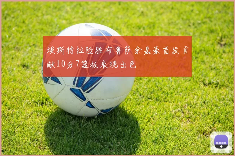埃斯特拉险胜布鲁萨余嘉豪首发贡献10分7篮板表现出色