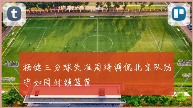 杨健三分球失准周琦调侃北京队防守如同封锁篮筐
