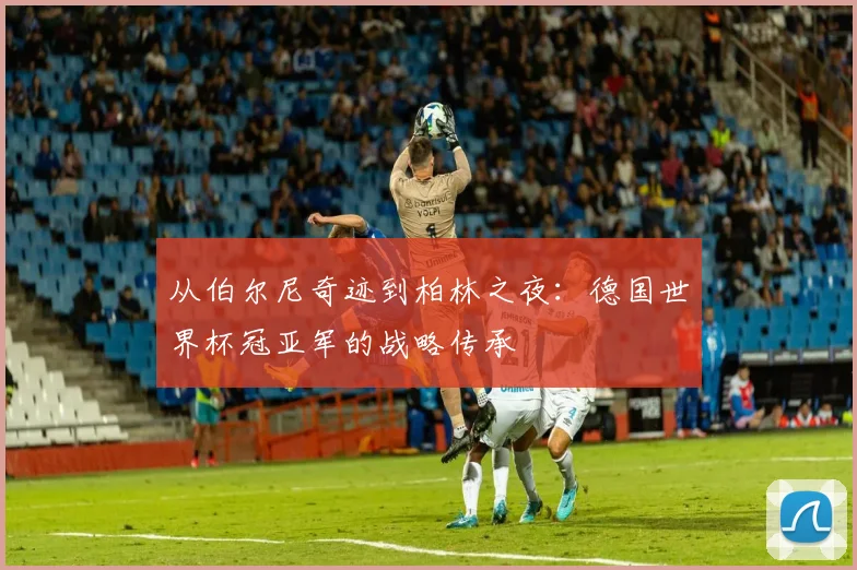 从伯尔尼奇迹到柏林之夜：德国世界杯冠亚军的战略传承