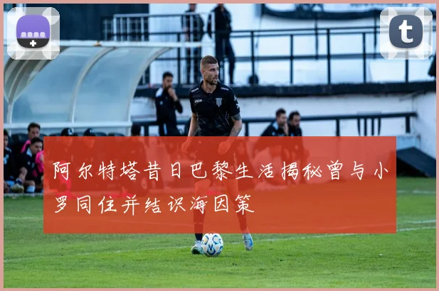 阿尔特塔昔日巴黎生活揭秘曾与小罗同住并结识海因策