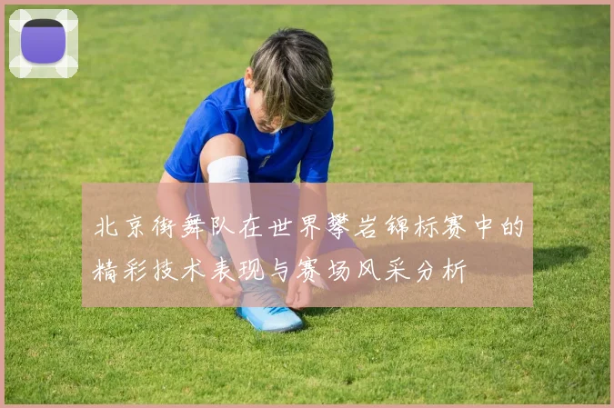 北京街舞队在世界攀岩锦标赛中的精彩技术表现与赛场风采分析